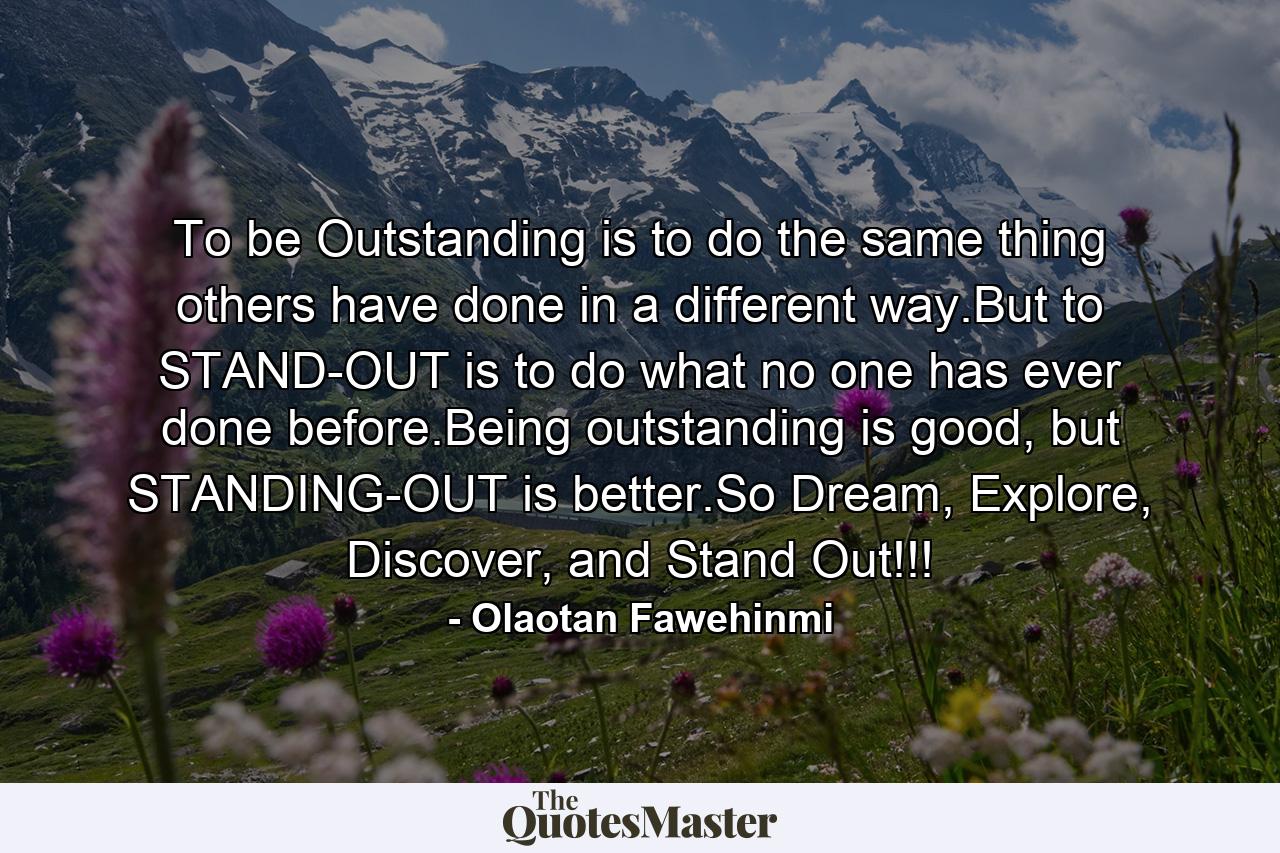 To be Outstanding is to do the same thing others have done in a different way.But to STAND-OUT is to do what no one has ever done before.Being outstanding is good, but STANDING-OUT is better.So Dream, Explore, Discover, and Stand Out!!! - Quote by Olaotan Fawehinmi