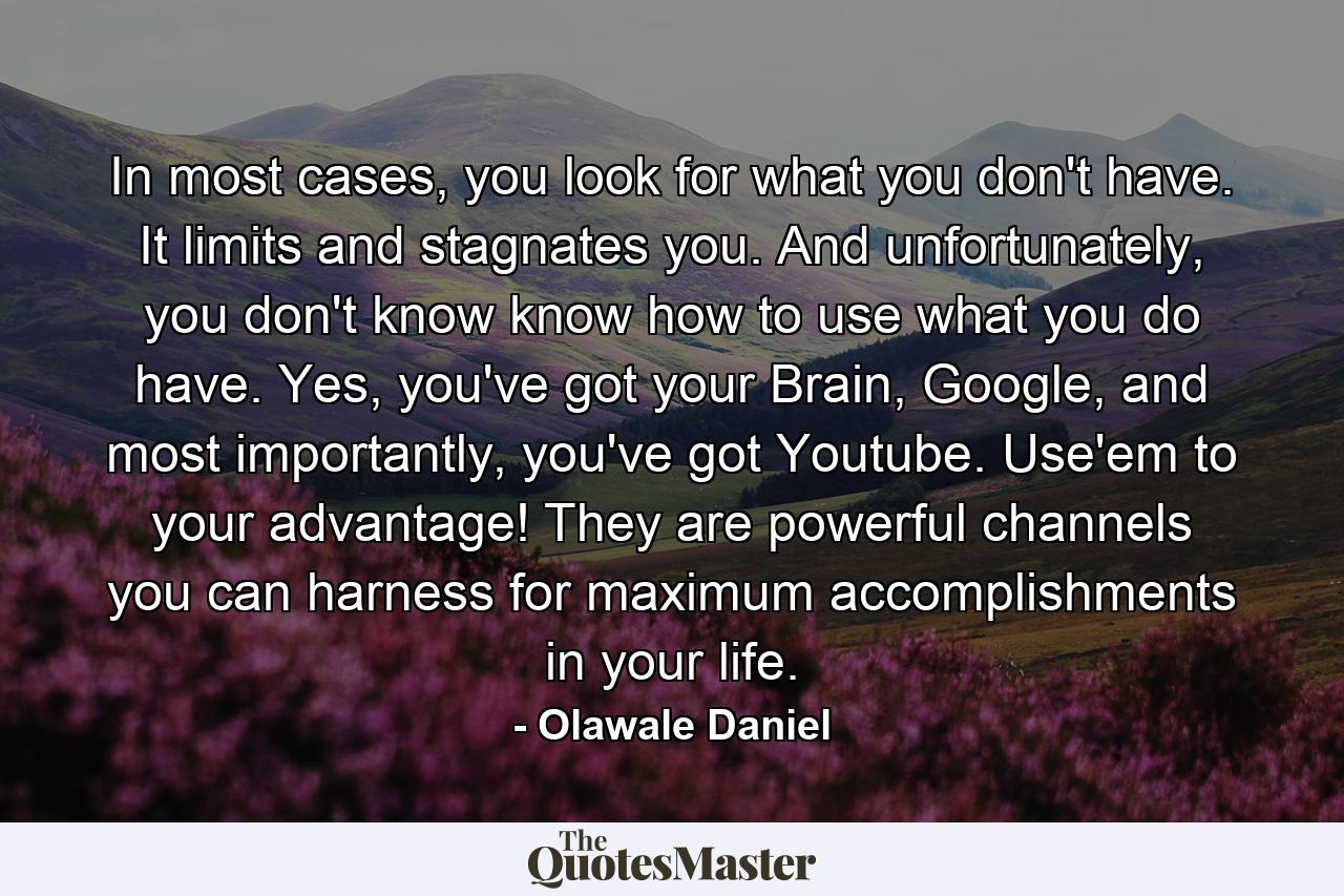 In most cases, you look for what you don't have. It limits and stagnates you. And unfortunately, you don't know know how to use what you do have. Yes, you've got your Brain, Google, and most importantly, you've got Youtube. Use'em to your advantage! They are powerful channels you can harness for maximum accomplishments in your life. - Quote by Olawale Daniel