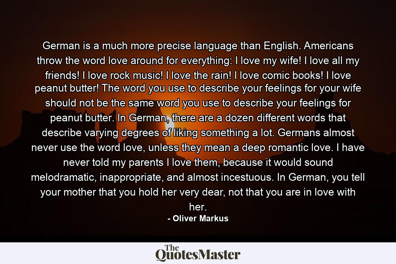 German is a much more precise language than English. Americans throw the word love around for everything: I love my wife! I love all my friends! I love rock music! I love the rain! I love comic books! I love peanut butter! The word you use to describe your feelings for your wife should not be the same word you use to describe your feelings for peanut butter. In German, there are a dozen different words that describe varying degrees of liking something a lot. Germans almost never use the word love, unless they mean a deep romantic love. I have never told my parents I love them, because it would sound melodramatic, inappropriate, and almost incestuous. In German, you tell your mother that you hold her very dear, not that you are in love with her. - Quote by Oliver Markus