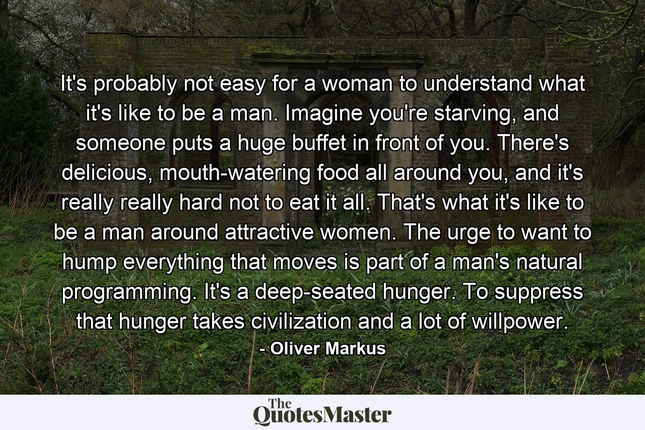 It's probably not easy for a woman to understand what it's like to be a man. Imagine you're starving, and someone puts a huge buffet in front of you. There's delicious, mouth-watering food all around you, and it's really really hard not to eat it all. That's what it's like to be a man around attractive women. The urge to want to hump everything that moves is part of a man's natural programming. It's a deep-seated hunger. To suppress that hunger takes civilization and a lot of willpower. - Quote by Oliver Markus