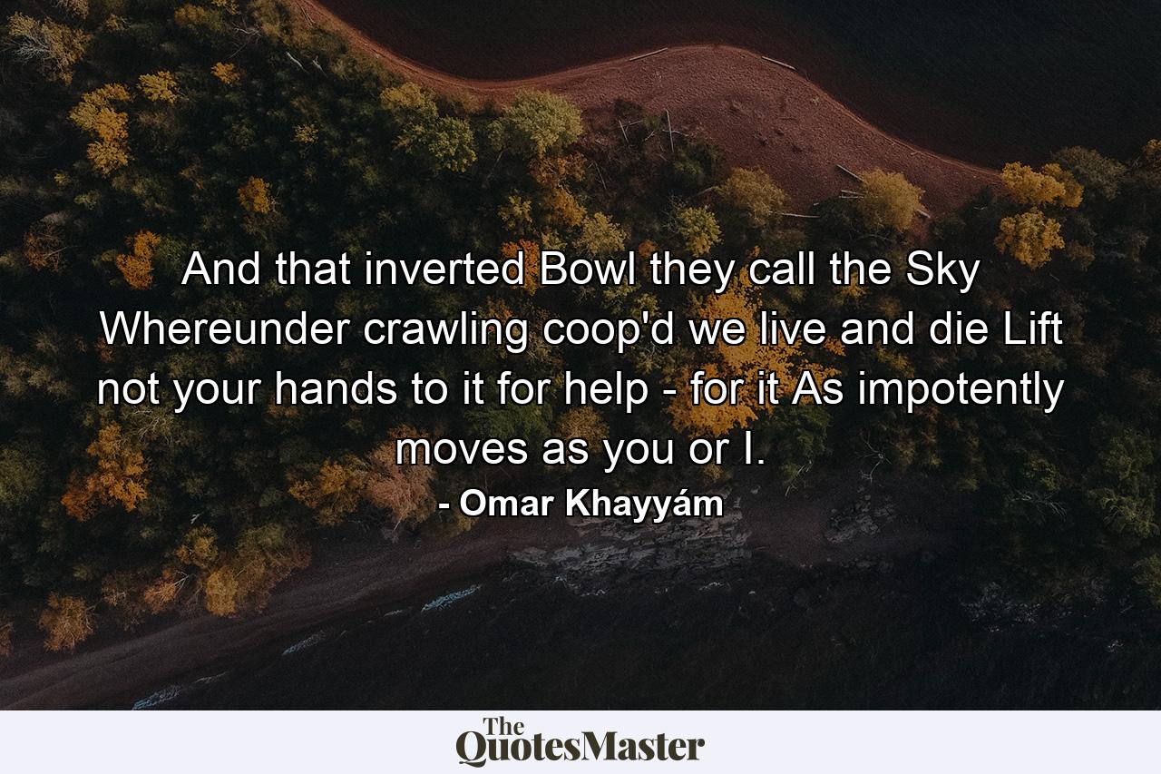 And that inverted Bowl they call the Sky  Whereunder crawling coop'd we live and die  Lift not your hands to it for help - for it As impotently moves as you or I. - Quote by Omar Khayyám