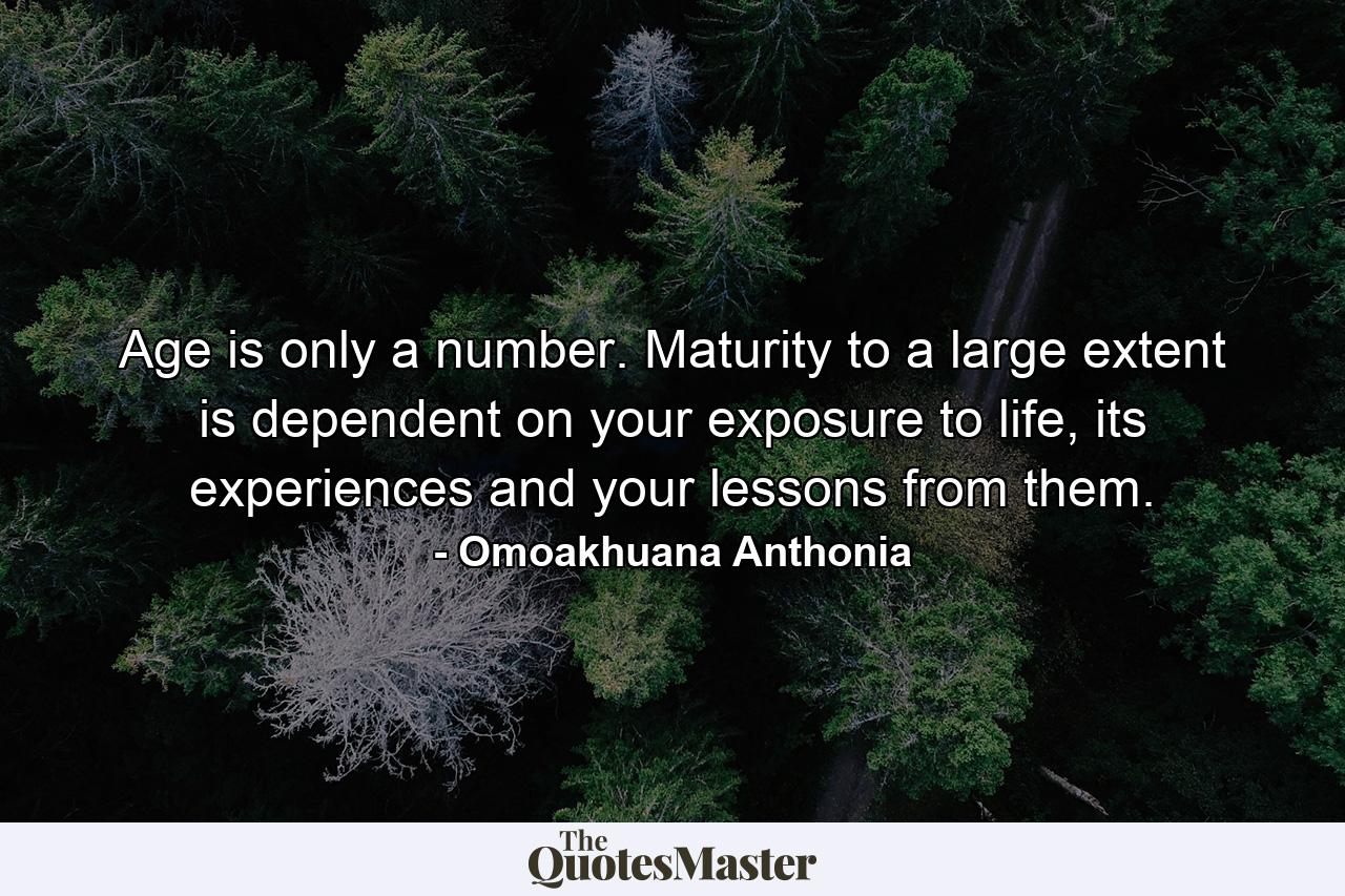 Age is only a number. Maturity to a large extent is dependent on your exposure to life, its experiences and your lessons from them. - Quote by Omoakhuana Anthonia