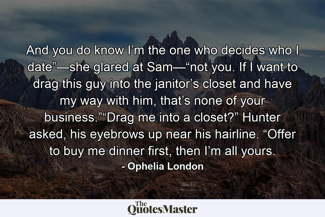 And you do know I’m the one who decides who I date”—she glared at Sam—“not you. If I want to drag this guy into the janitor’s closet and have my way with him, that’s none of your business.”“Drag me into a closet?” Hunter asked, his eyebrows up near his hairline. “Offer to buy me dinner first, then I’m all yours. - Quote by Ophelia London