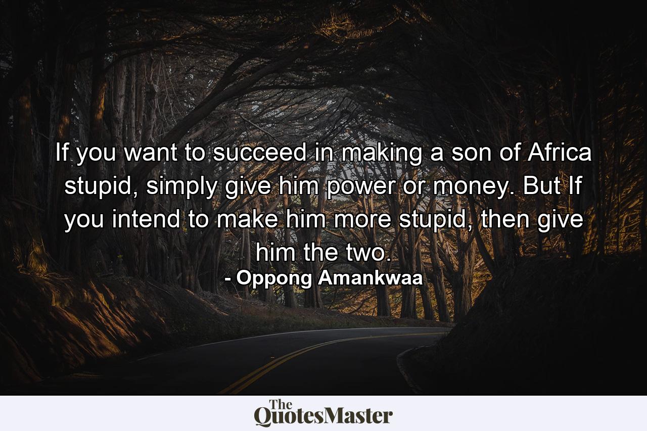 If you want to succeed in making a son of Africa stupid, simply give him power or money. But If you intend to make him more stupid, then give him the two. - Quote by Oppong Amankwaa