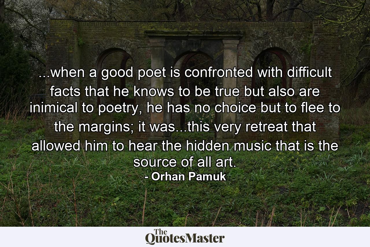 ...when a good poet is confronted with difficult facts that he knows to be true but also are inimical to poetry, he has no choice but to flee to the margins; it was...this very retreat that allowed him to hear the hidden music that is the source of all art. - Quote by Orhan Pamuk