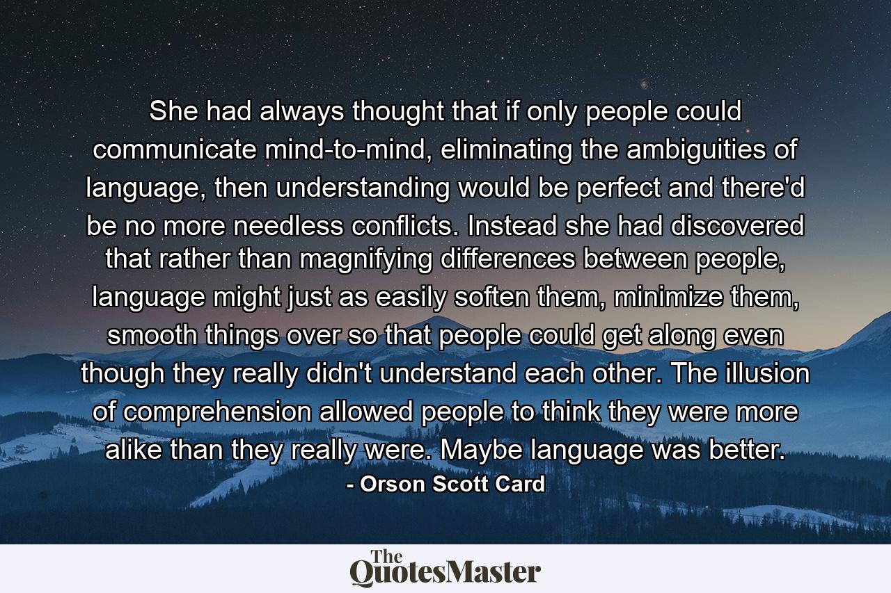 She had always thought that if only people could communicate mind-to-mind, eliminating the ambiguities of language, then understanding would be perfect and there'd be no more needless conflicts. Instead she had discovered that rather than magnifying differences between people, language might just as easily soften them, minimize them, smooth things over so that people could get along even though they really didn't understand each other. The illusion of comprehension allowed people to think they were more alike than they really were. Maybe language was better. - Quote by Orson Scott Card