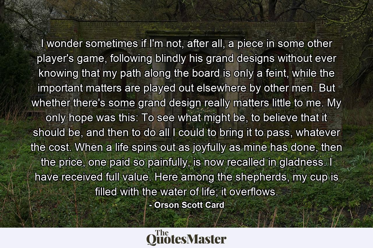 I wonder sometimes if I'm not, after all, a piece in some other player's game, following blindly his grand designs without ever knowing that my path along the board is only a feint, while the important matters are played out elsewhere by other men. But whether there's some grand design really matters little to me. My only hope was this: To see what might be, to believe that it should be, and then to do all I could to bring it to pass, whatever the cost. When a life spins out as joyfully as mine has done, then the price, one paid so painfully, is now recalled in gladness. I have received full value. Here among the shepherds, my cup is filled with the water of life; it overflows. - Quote by Orson Scott Card