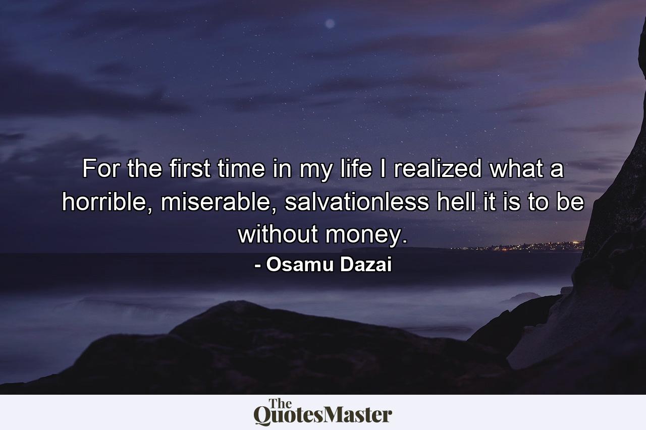 For the first time in my life I realized what a horrible, miserable, salvationless hell it is to be without money. - Quote by Osamu Dazai