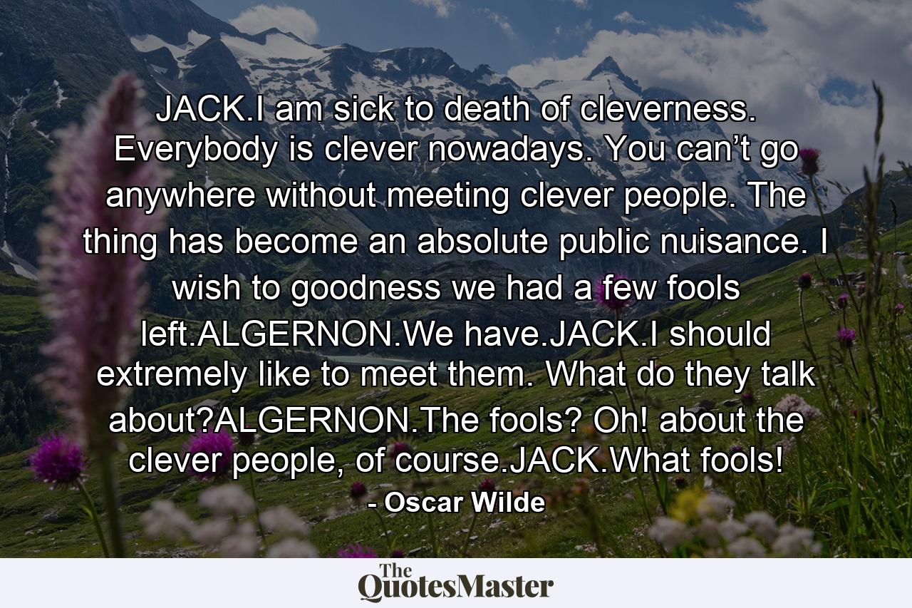 JACK.I am sick to death of cleverness. Everybody is clever nowadays. You can’t go anywhere without meeting clever people. The thing has become an absolute public nuisance. I wish to goodness we had a few fools left.ALGERNON.We have.JACK.I should extremely like to meet them. What do they talk about?ALGERNON.The fools? Oh! about the clever people, of course.JACK.What fools! - Quote by Oscar Wilde