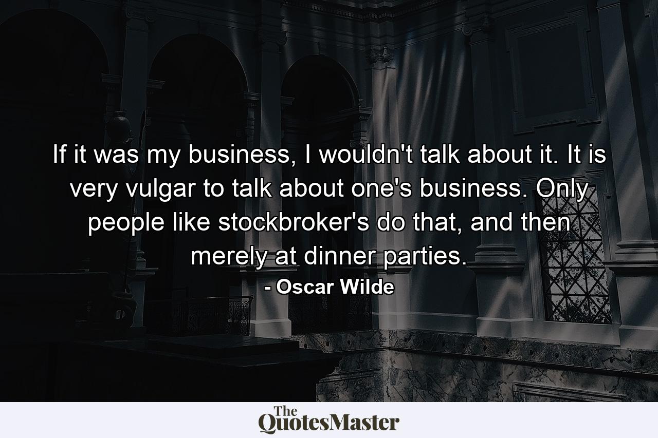 If it was my business, I wouldn't talk about it. It is very vulgar to talk about one's business. Only people like stockbroker's do that, and then merely at dinner parties. - Quote by Oscar Wilde