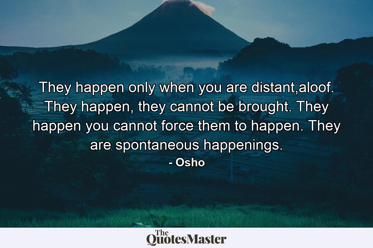 They happen only when you are distant,aloof. They happen, they cannot be brought. They happen you cannot force them to happen. They are spontaneous happenings. - Quote by Osho