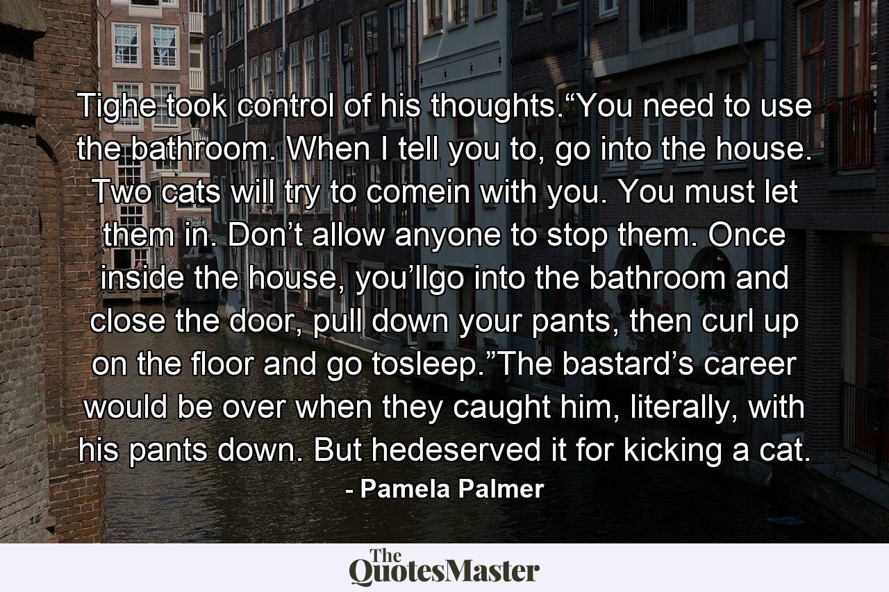 Tighe took control of his thoughts.“You need to use the bathroom. When I tell you to, go into the house. Two cats will try to comein with you. You must let them in. Don’t allow anyone to stop them. Once inside the house, you’llgo into the bathroom and close the door, pull down your pants, then curl up on the floor and go tosleep.”The bastard’s career would be over when they caught him, literally, with his pants down. But hedeserved it for kicking a cat. - Quote by Pamela Palmer