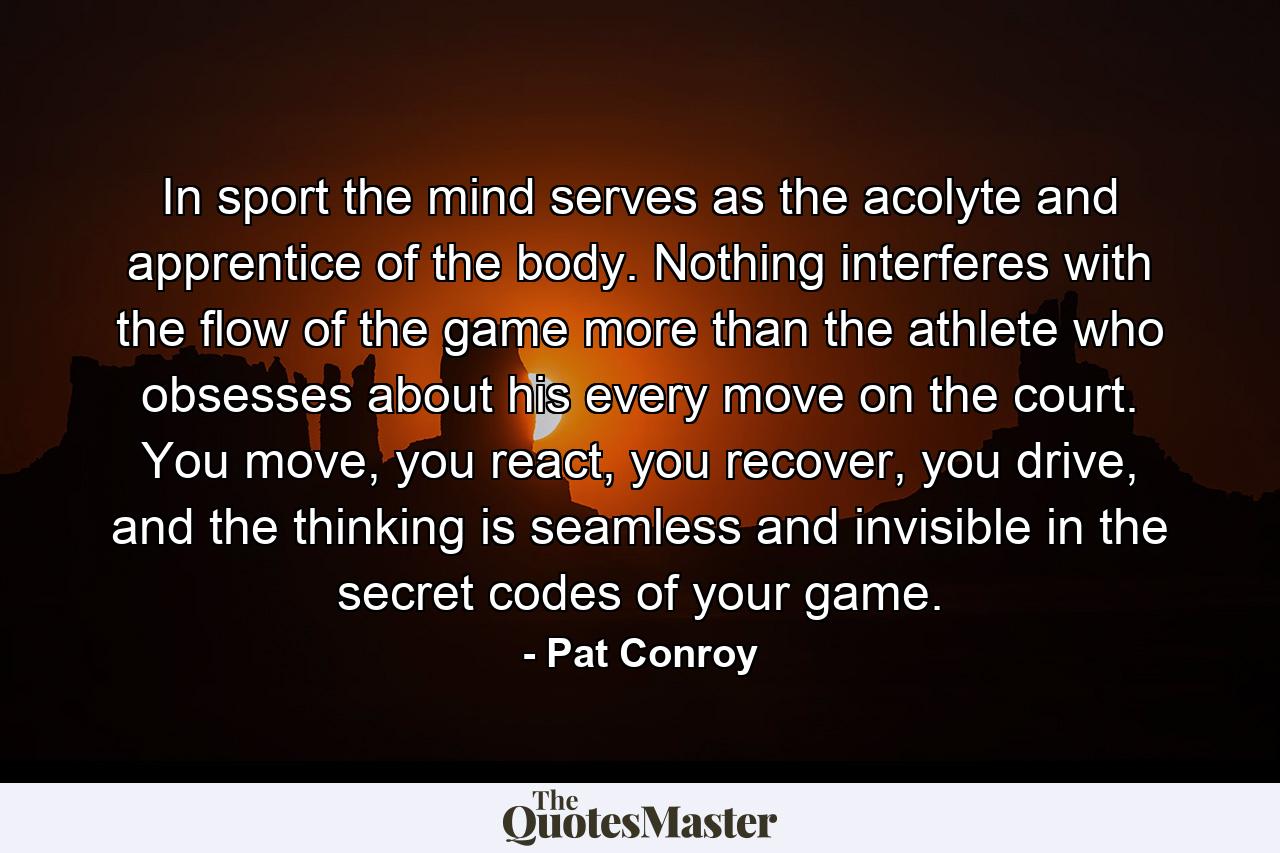 In sport the mind serves as the acolyte and apprentice of the body. Nothing interferes with the flow of the game more than the athlete who obsesses about his every move on the court. You move, you react, you recover, you drive, and the thinking is seamless and invisible in the secret codes of your game. - Quote by Pat Conroy