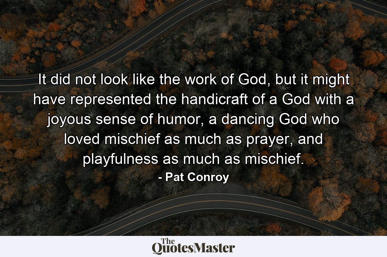 It did not look like the work of God, but it might have represented the handicraft of a God with a joyous sense of humor, a dancing God who loved mischief as much as prayer, and playfulness as much as mischief. - Quote by Pat Conroy