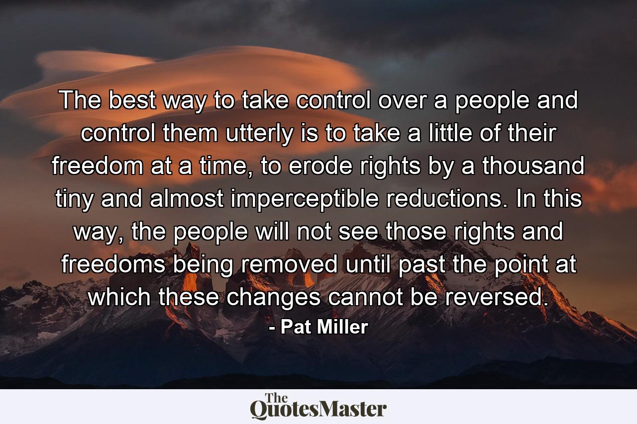 The best way to take control over a people and control them utterly is to take a little of their freedom at a time, to erode rights by a thousand tiny and almost imperceptible reductions. In this way, the people will not see those rights and freedoms being removed until past the point at which these changes cannot be reversed. - Quote by Pat Miller