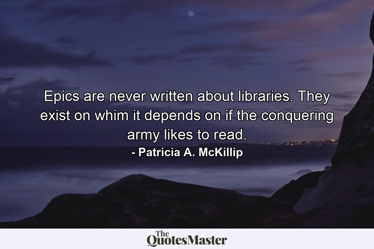 Epics are never written about libraries. They exist on whim it depends on if the conquering army likes to read. - Quote by Patricia A. McKillip