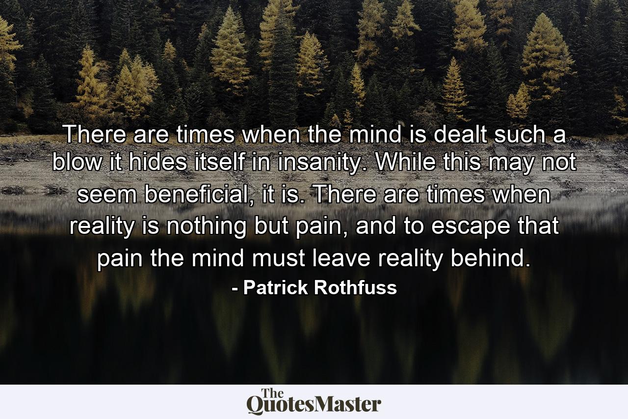 There are times when the mind is dealt such a blow it hides itself in insanity. While this may not seem beneficial, it is. There are times when reality is nothing but pain, and to escape that pain the mind must leave reality behind. - Quote by Patrick Rothfuss