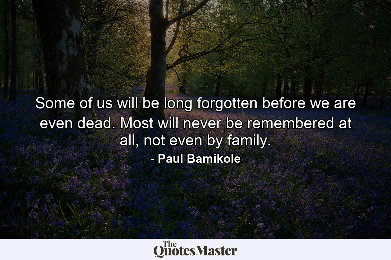 Some of us will be long forgotten before we are even dead. Most will never be remembered at all, not even by family. - Quote by Paul Bamikole