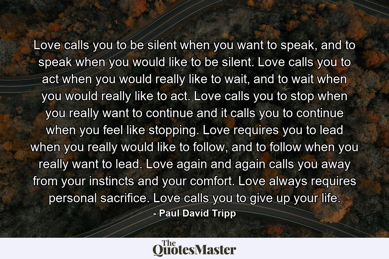 Love calls you to be silent when you want to speak, and to speak when you would like to be silent. Love calls you to act when you would really like to wait, and to wait when you would really like to act. Love calls you to stop when you really want to continue and it calls you to continue when you feel like stopping. Love requires you to lead when you really would like to follow, and to follow when you really want to lead. Love again and again calls you away from your instincts and your comfort. Love always requires personal sacrifice. Love calls you to give up your life. - Quote by Paul David Tripp