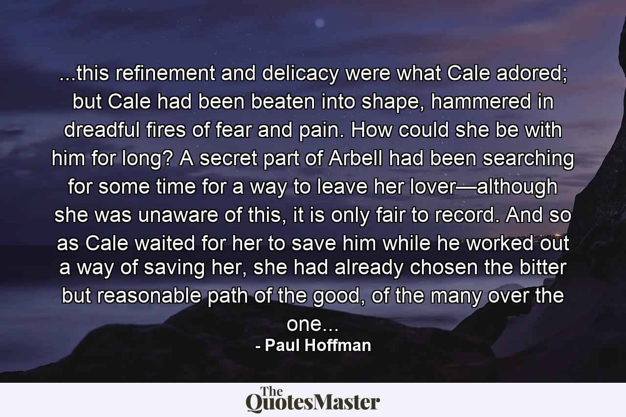 ...this refinement and delicacy were what Cale adored; but Cale had been beaten into shape, hammered in dreadful fires of fear and pain. How could she be with him for long? A secret part of Arbell had been searching for some time for a way to leave her lover—although she was unaware of this, it is only fair to record. And so as Cale waited for her to save him while he worked out a way of saving her, she had already chosen the bitter but reasonable path of the good, of the many over the one... - Quote by Paul Hoffman