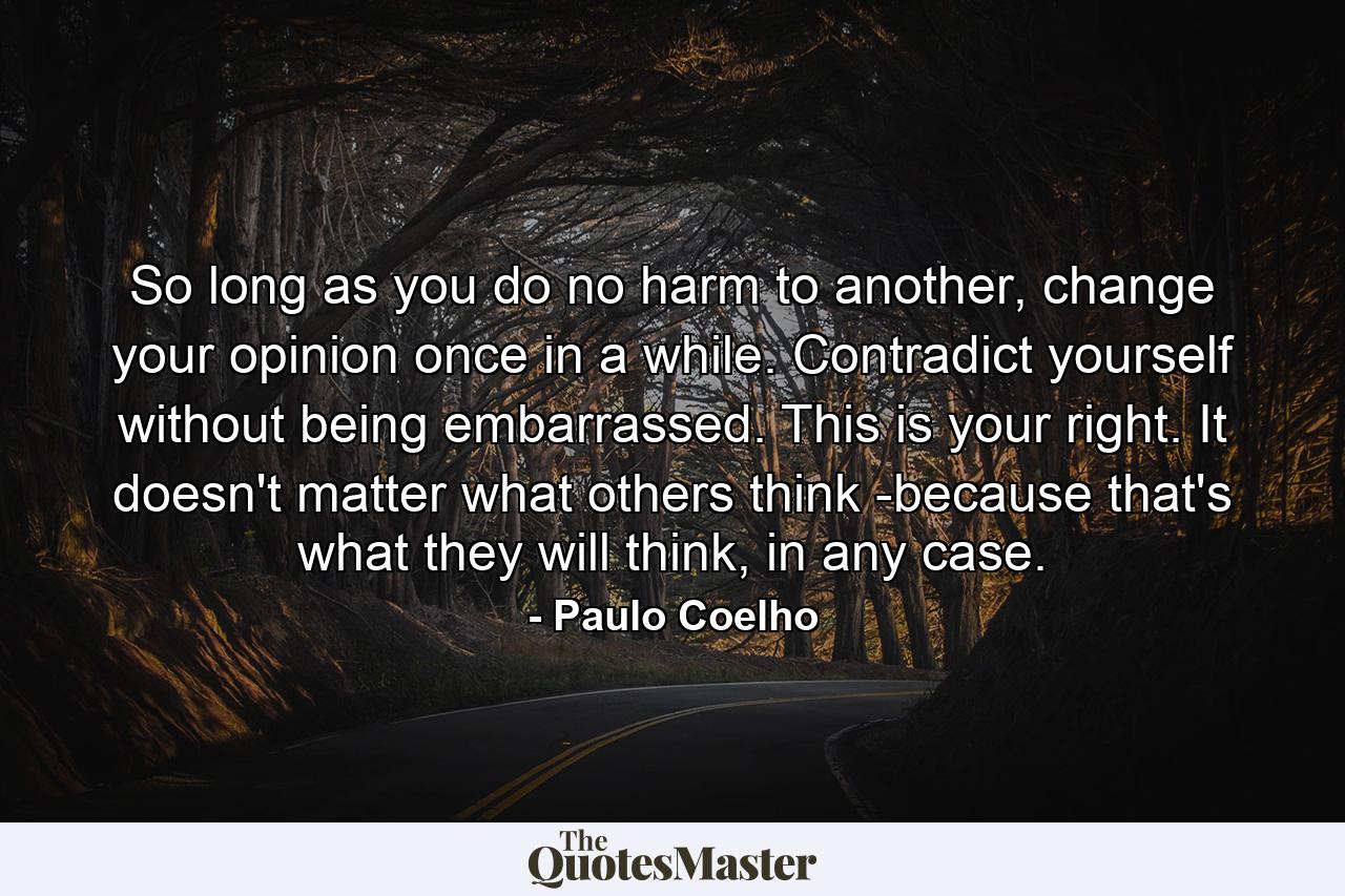 So long as you do no harm to another, change your opinion once in a while. Contradict yourself without being embarrassed. This is your right. It doesn't matter what others think -because that's what they will think, in any case. - Quote by Paulo Coelho