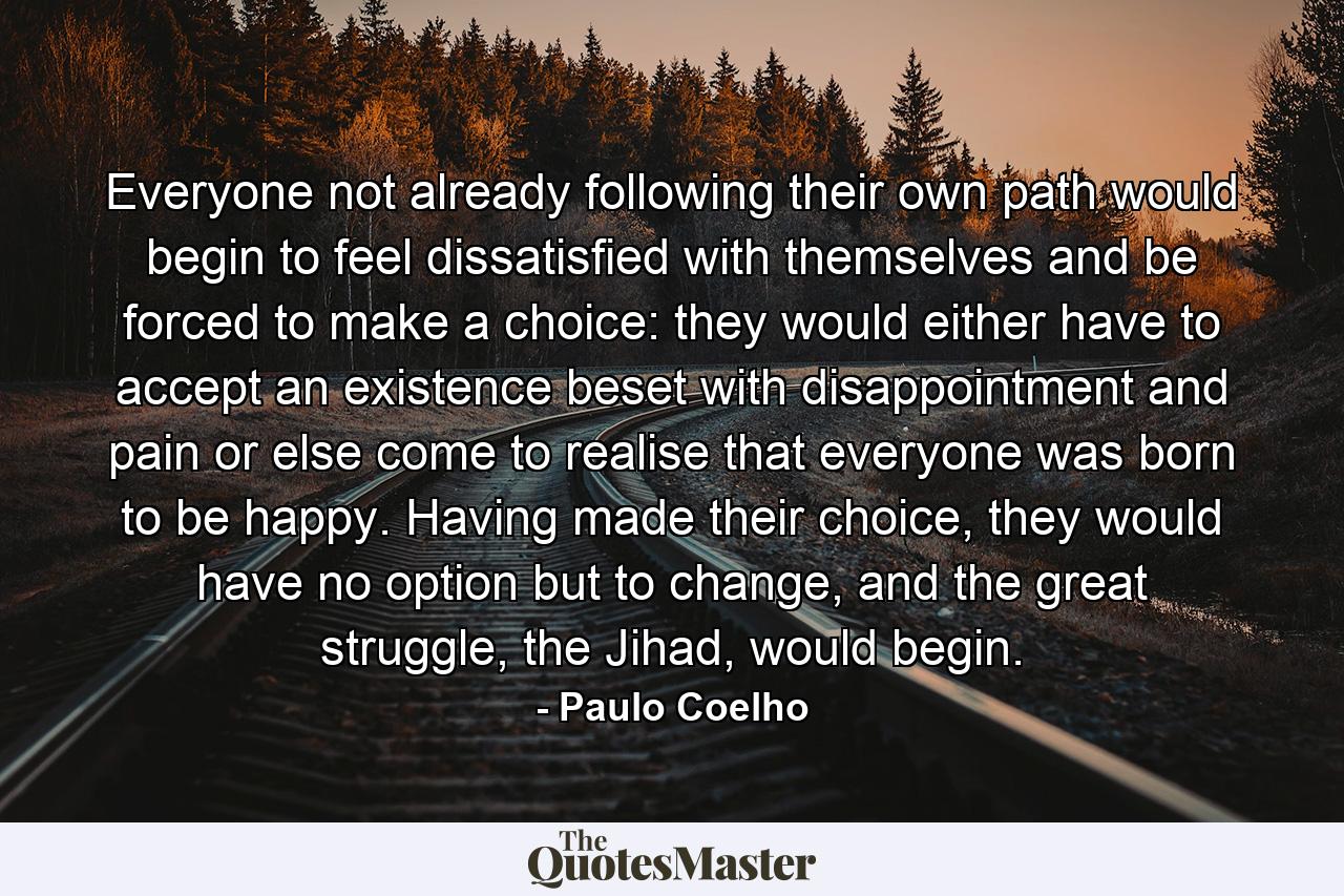 Everyone not already following their own path would begin to feel dissatisfied with themselves and be forced to make a choice: they would either have to accept an existence beset with disappointment and pain or else come to realise that everyone was born to be happy. Having made their choice, they would have no option but to change, and the great struggle, the Jihad, would begin. - Quote by Paulo Coelho