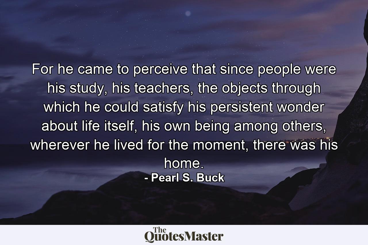 For he came to perceive that since people were his study, his teachers, the objects through which he could satisfy his persistent wonder about life itself, his own being among others, wherever he lived for the moment, there was his home. - Quote by Pearl S. Buck