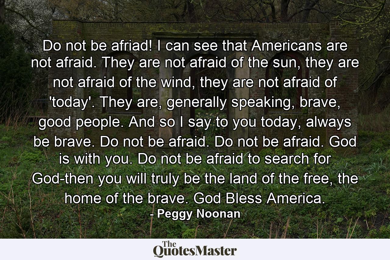 Do not be afriad! I can see that Americans are not afraid. They are not afraid of the sun, they are not afraid of the wind, they are not afraid of 'today'. They are, generally speaking, brave, good people. And so I say to you today, always be brave. Do not be afraid. Do not be afraid. God is with you. Do not be afraid to search for God-then you will truly be the land of the free, the home of the brave. God Bless America. - Quote by Peggy Noonan