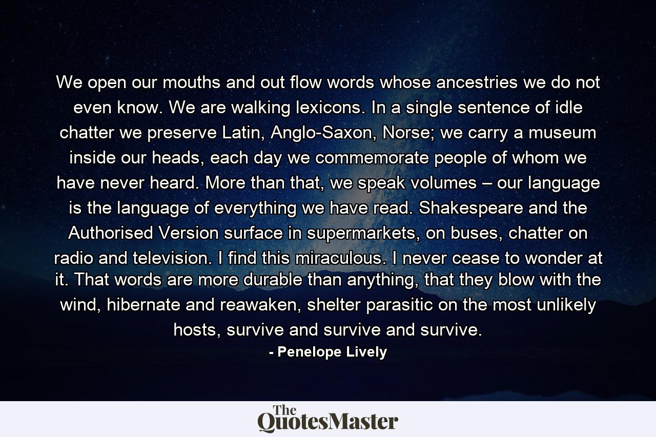 We open our mouths and out flow words whose ancestries we do not even know. We are walking lexicons. In a single sentence of idle chatter we preserve Latin, Anglo-Saxon, Norse; we carry a museum inside our heads, each day we commemorate people of whom we have never heard. More than that, we speak volumes – our language is the language of everything we have read. Shakespeare and the Authorised Version surface in supermarkets, on buses, chatter on radio and television. I find this miraculous. I never cease to wonder at it. That words are more durable than anything, that they blow with the wind, hibernate and reawaken, shelter parasitic on the most unlikely hosts, survive and survive and survive. - Quote by Penelope Lively