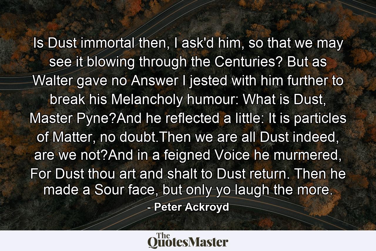 Is Dust immortal then, I ask'd him, so that we may see it blowing through the Centuries? But as Walter gave no Answer I jested with him further to break his Melancholy humour: What is Dust, Master Pyne?And he reflected a little: It is particles of Matter, no doubt.Then we are all Dust indeed, are we not?And in a feigned Voice he murmered, For Dust thou art and shalt to Dust return. Then he made a Sour face, but only yo laugh the more. - Quote by Peter Ackroyd