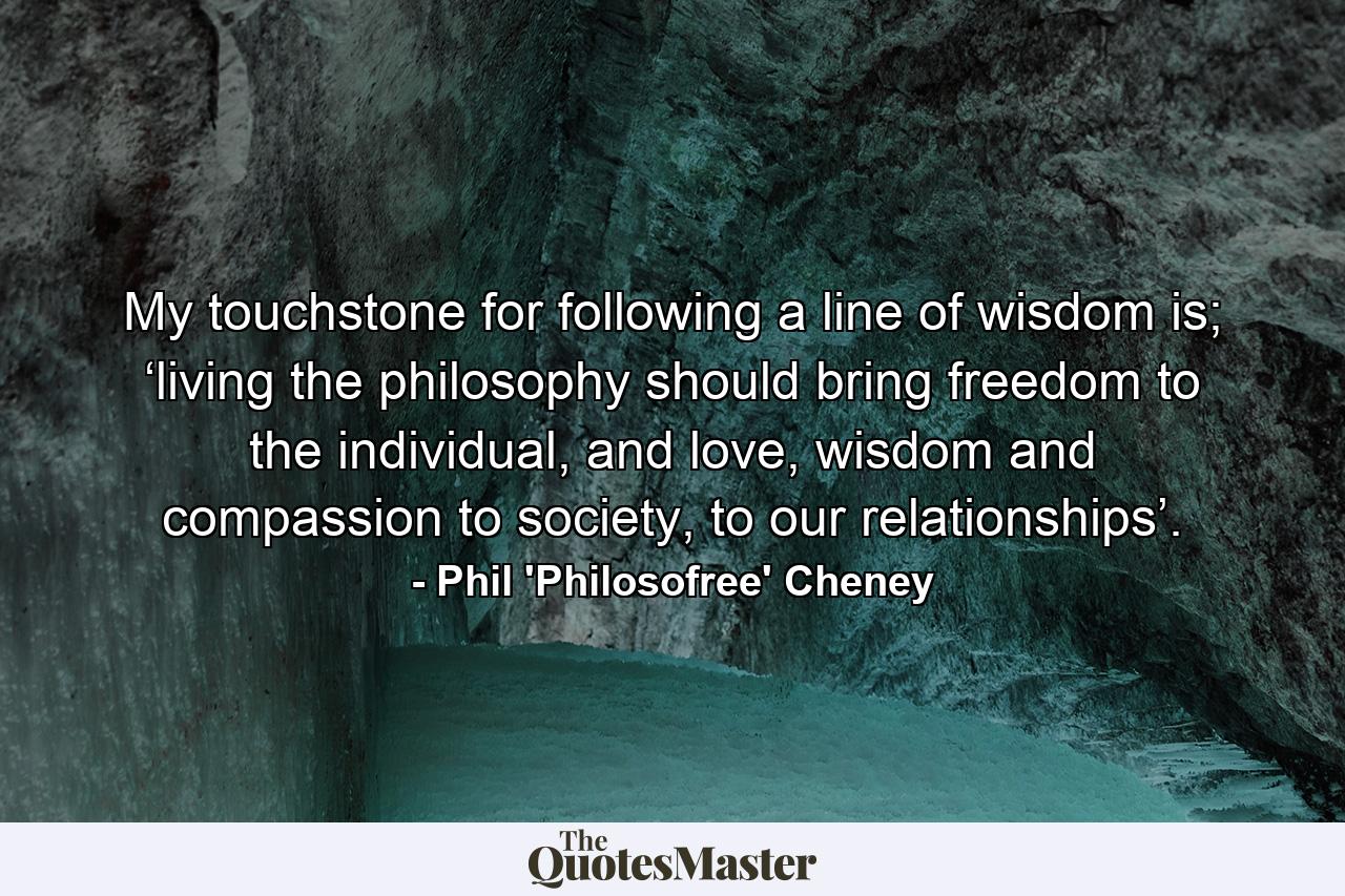 My touchstone for following a line of wisdom is; ‘living the philosophy should bring freedom to the individual, and love, wisdom and compassion to society, to our relationships’. - Quote by Phil 'Philosofree' Cheney