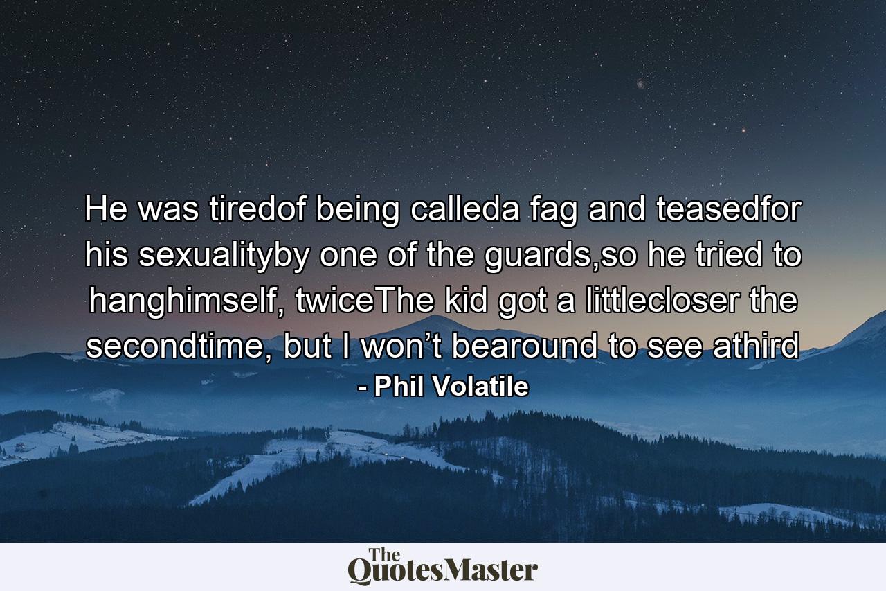 He was tiredof being calleda fag and teasedfor his sexualityby one of the guards,so he tried to hanghimself, twiceThe kid got a littlecloser the secondtime, but I won’t bearound to see athird - Quote by Phil Volatile