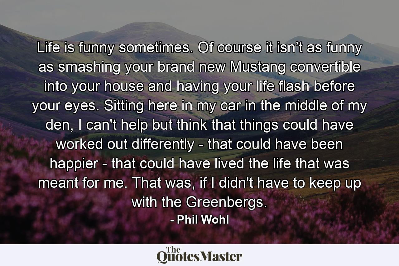 Life is funny sometimes. Of course it isn’t as funny as smashing your brand new Mustang convertible into your house and having your life flash before your eyes. Sitting here in my car in the middle of my den, I can't help but think that things could have worked out differently - that could have been happier - that could have lived the life that was meant for me. That was, if I didn't have to keep up with the Greenbergs. - Quote by Phil Wohl