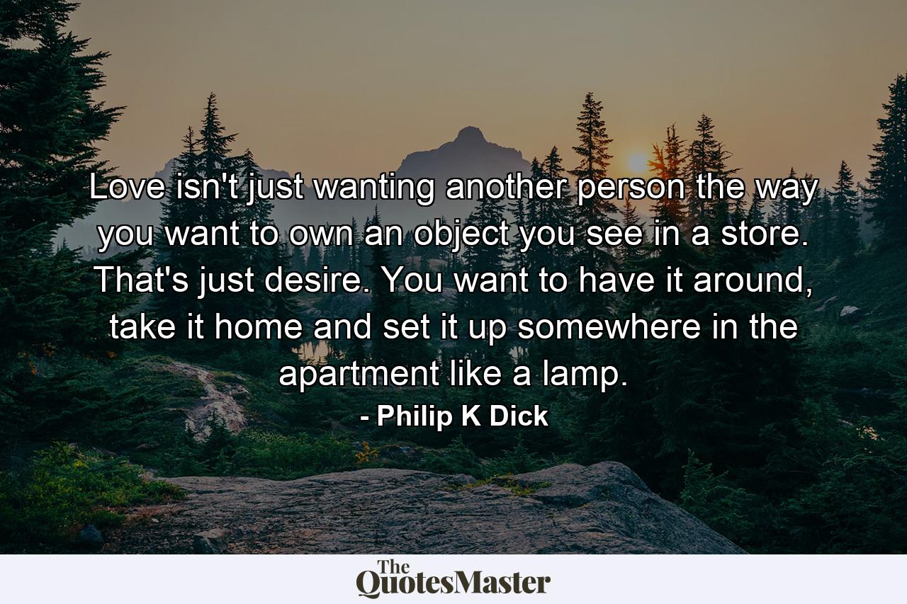 Love isn't just wanting another person the way you want to own an object you see in a store. That's just desire. You want to have it around, take it home and set it up somewhere in the apartment like a lamp. - Quote by Philip K Dick