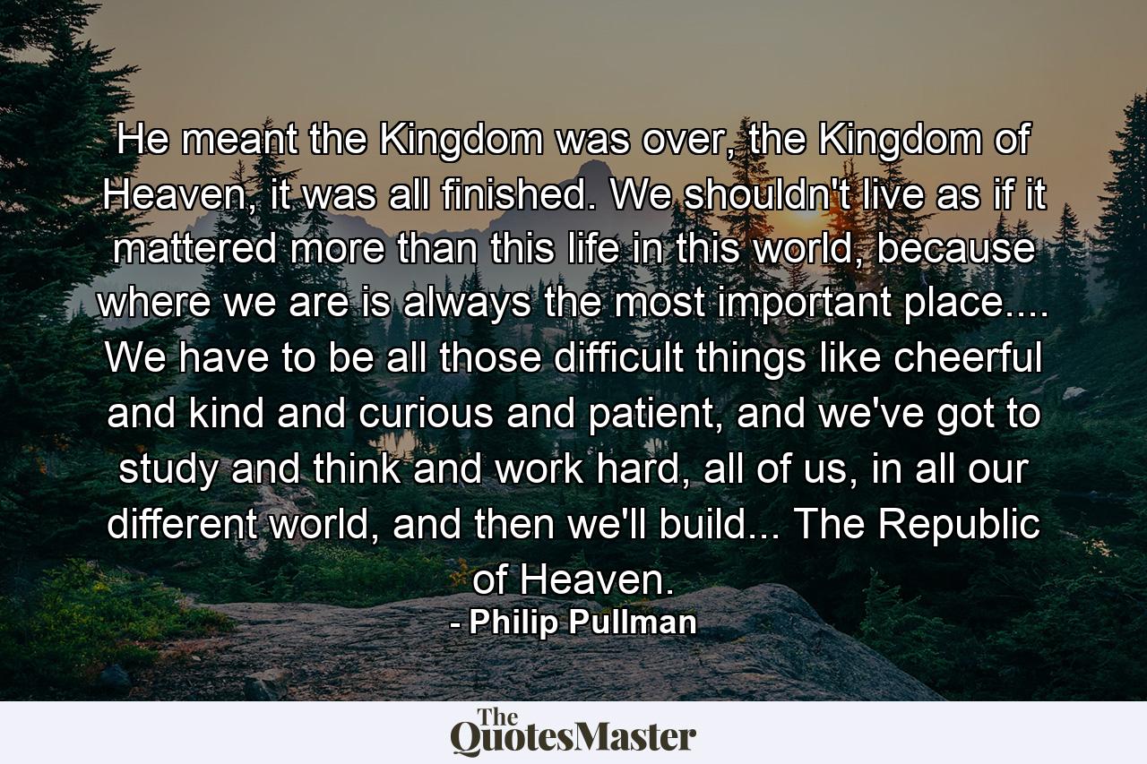 He meant the Kingdom was over, the Kingdom of Heaven, it was all finished. We shouldn't live as if it mattered more than this life in this world, because where we are is always the most important place.... We have to be all those difficult things like cheerful and kind and curious and patient, and we've got to study and think and work hard, all of us, in all our different world, and then we'll build... The Republic of Heaven. - Quote by Philip Pullman