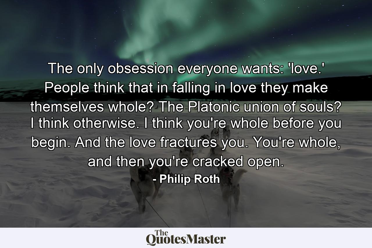 The only obsession everyone wants: 'love.' People think that in falling in love they make themselves whole? The Platonic union of souls? I think otherwise. I think you're whole before you begin. And the love fractures you. You're whole, and then you're cracked open. - Quote by Philip Roth