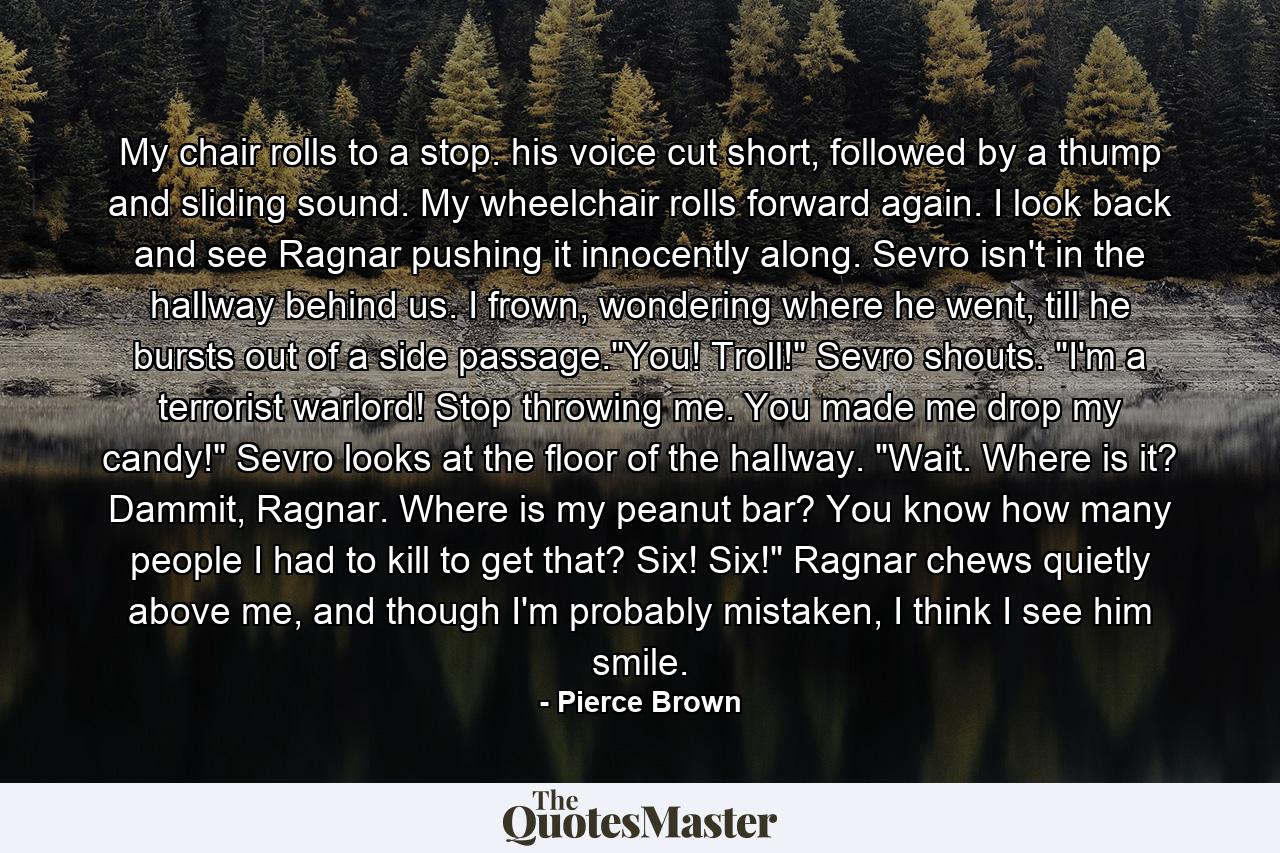 My chair rolls to a stop. his voice cut short, followed by a thump and sliding sound. My wheelchair rolls forward again. I look back and see Ragnar pushing it innocently along. Sevro isn't in the hallway behind us. I frown, wondering where he went, till he bursts out of a side passage.