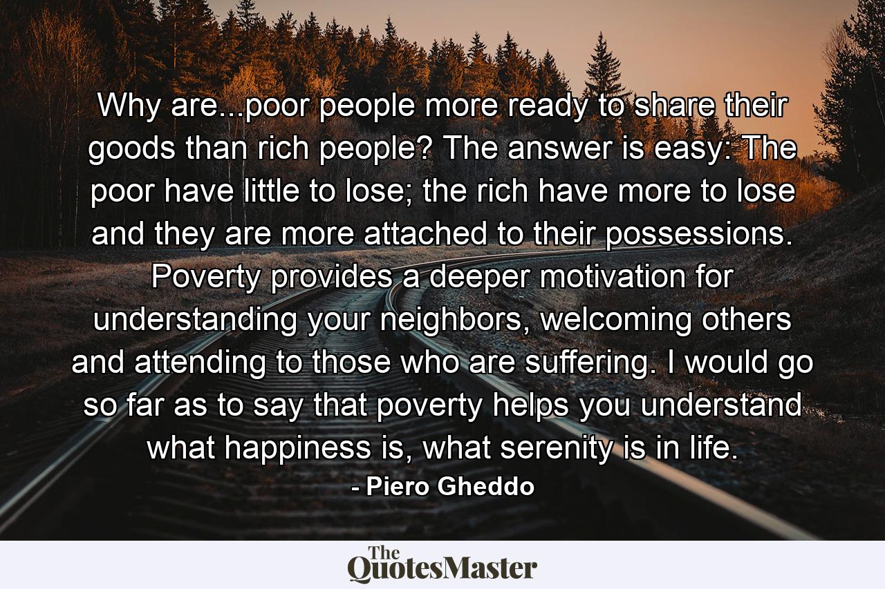 Why are...poor people more ready to share their goods than rich people? The answer is easy: The poor have little to lose; the rich have more to lose and they are more attached to their possessions. Poverty provides a deeper motivation for understanding your neighbors, welcoming others and attending to those who are suffering. I would go so far as to say that poverty helps you understand what happiness is, what serenity is in life. - Quote by Piero Gheddo