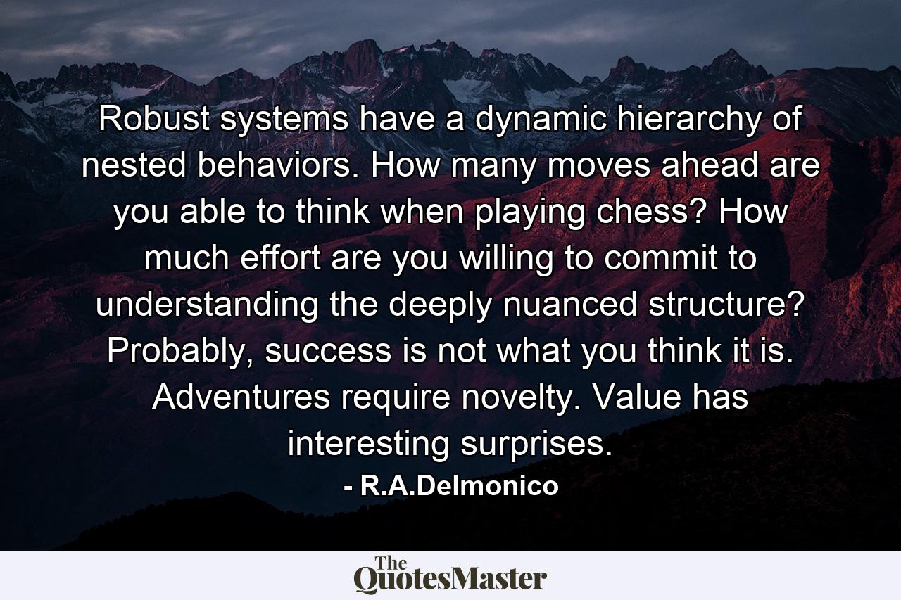 Robust systems have a dynamic hierarchy of nested behaviors. How many moves ahead are you able to think when playing chess? How much effort are you willing to commit to understanding the deeply nuanced structure? Probably, success is not what you think it is. Adventures require novelty. Value has interesting surprises. - Quote by R.A.Delmonico