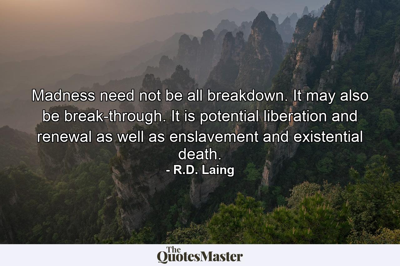 Madness need not be all breakdown. It may also be break-through. It is potential liberation and renewal as well as enslavement and existential death. - Quote by R.D. Laing