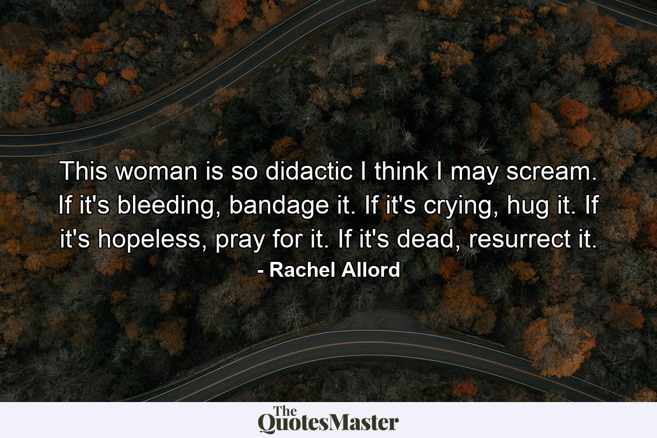 This woman is so didactic I think I may scream. If it's bleeding, bandage it. If it's crying, hug it. If it's hopeless, pray for it. If it's dead, resurrect it. - Quote by Rachel Allord