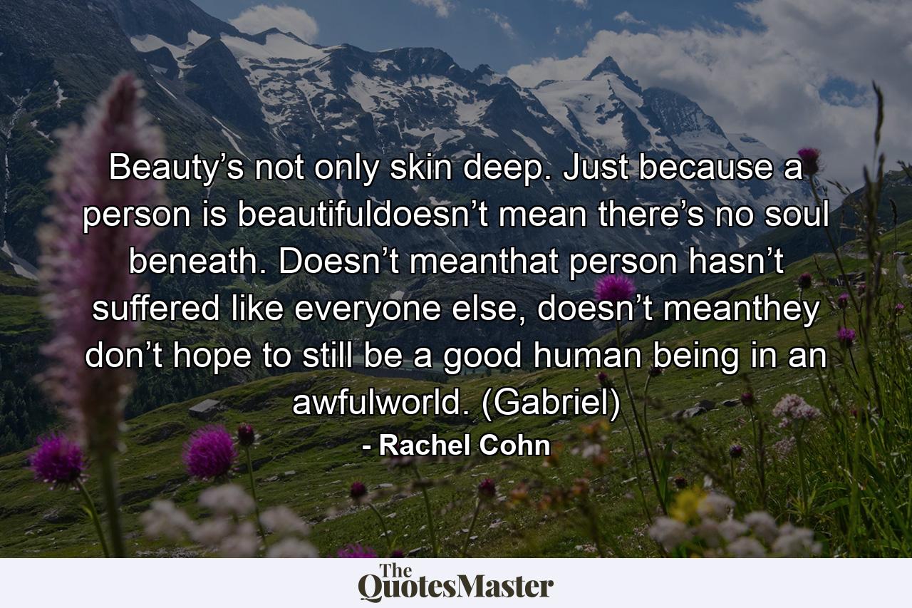 Beauty’s not only skin deep. Just because a person is beautifuldoesn’t mean there’s no soul beneath. Doesn’t meanthat person hasn’t suffered like everyone else, doesn’t meanthey don’t hope to still be a good human being in an awfulworld. (Gabriel) - Quote by Rachel Cohn