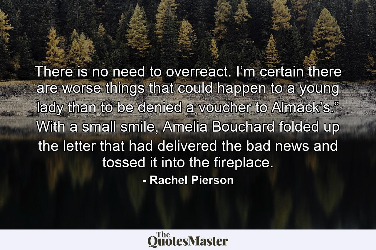 There is no need to overreact. I’m certain there are worse things that could happen to a young lady than to be denied a voucher to Almack’s.” With a small smile, Amelia Bouchard folded up the letter that had delivered the bad news and tossed it into the fireplace. - Quote by Rachel Pierson