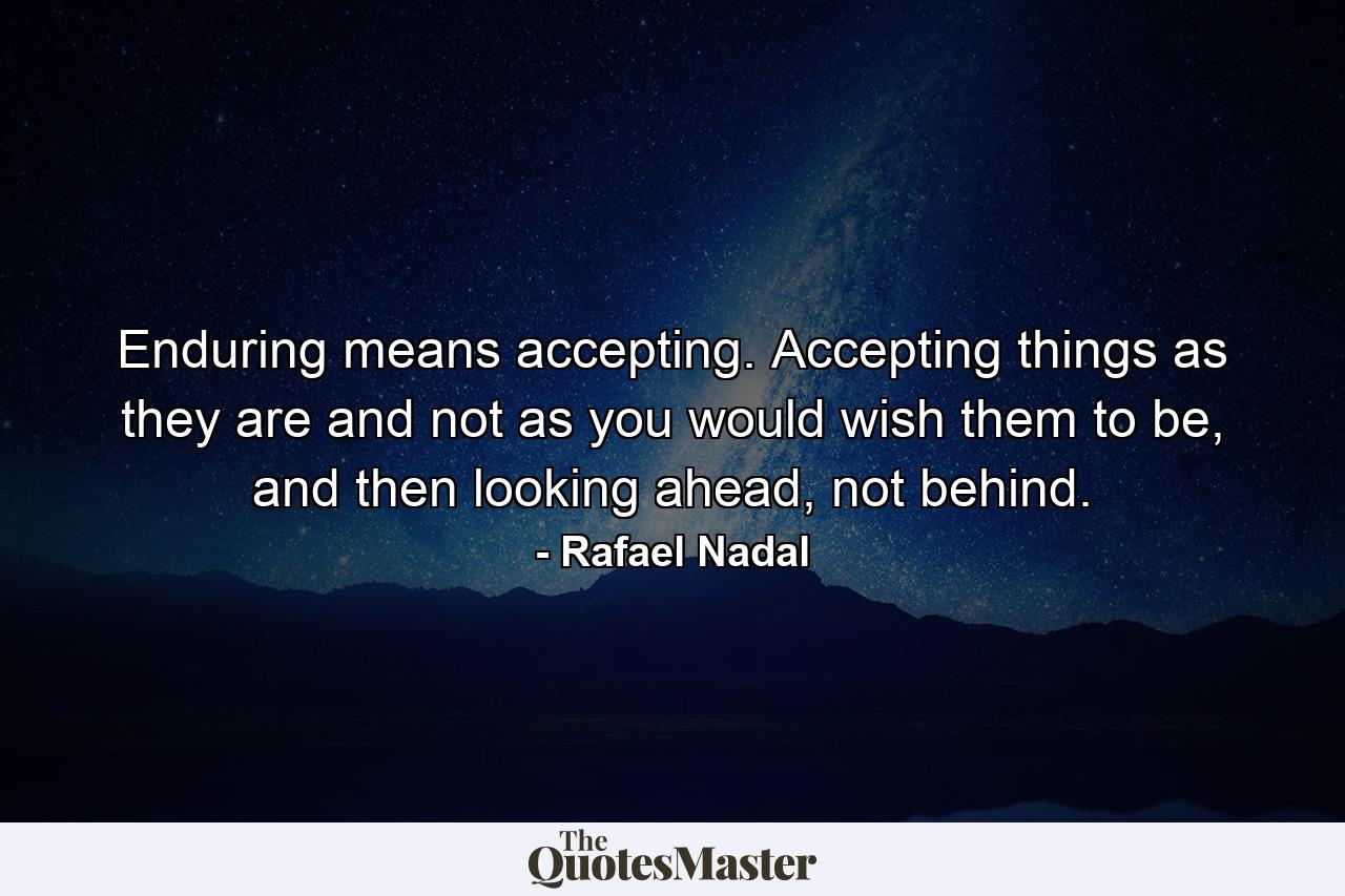 Enduring means accepting. Accepting things as they are and not as you would wish them to be, and then looking ahead, not behind. - Quote by Rafael Nadal