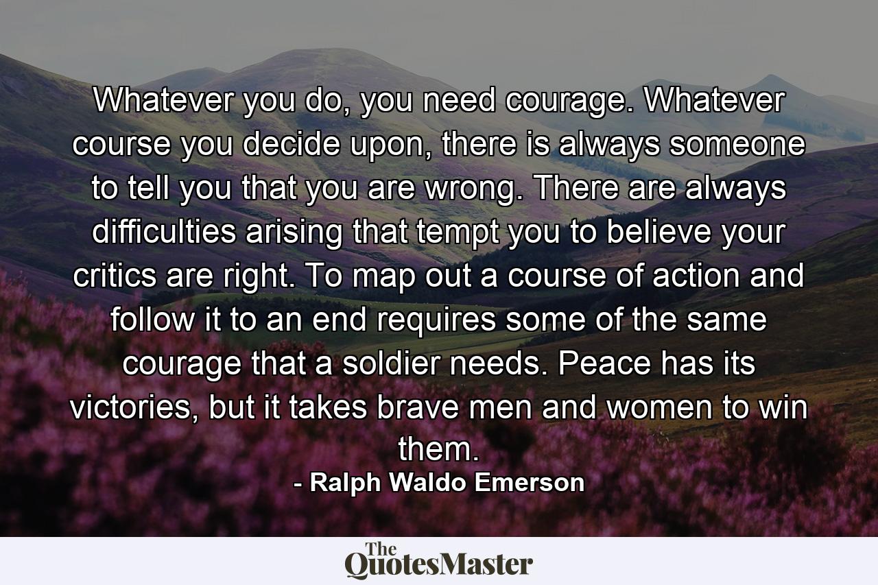 Whatever you do, you need courage. Whatever course you decide upon, there is always someone to tell you that you are wrong. There are always difficulties arising that tempt you to believe your critics are right. To map out a course of action and follow it to an end requires some of the same courage that a soldier needs. Peace has its victories, but it takes brave men and women to win them. - Quote by Ralph Waldo Emerson