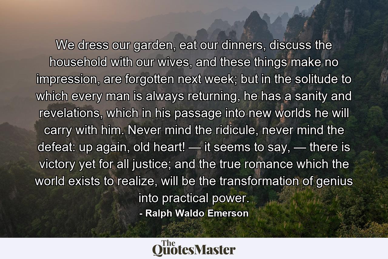 We dress our garden, eat our dinners, discuss the household with our wives, and these things make no impression, are forgotten next week; but in the solitude to which every man is always returning, he has a sanity and revelations, which in his passage into new worlds he will carry with him. Never mind the ridicule, never mind the defeat: up again, old heart! — it seems to say, — there is victory yet for all justice; and the true romance which the world exists to realize, will be the transformation of genius into practical power. - Quote by Ralph Waldo Emerson