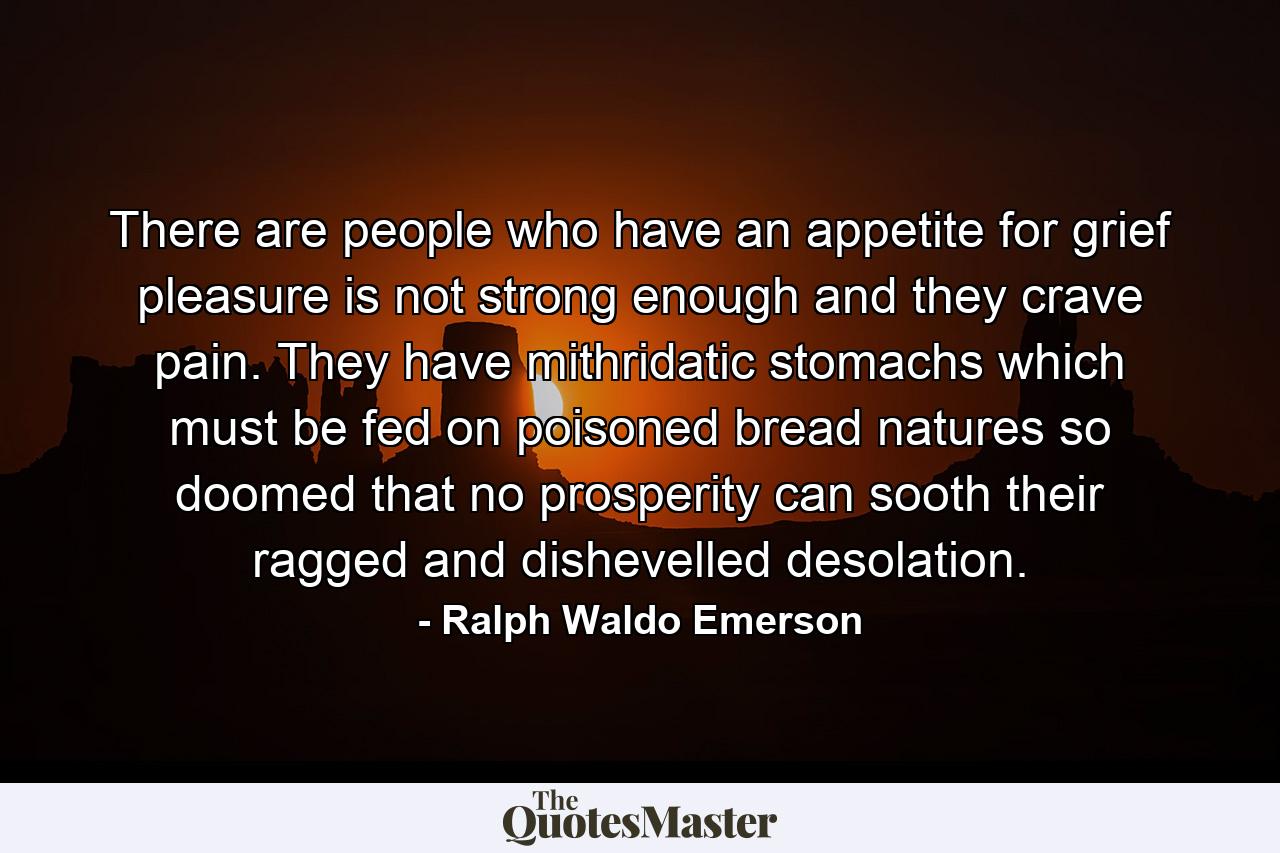 There are people who have an appetite for grief  pleasure is not strong enough and they crave pain. They have mithridatic stomachs which must be fed on poisoned bread  natures so doomed that no prosperity can sooth their ragged and dishevelled desolation. - Quote by Ralph Waldo Emerson