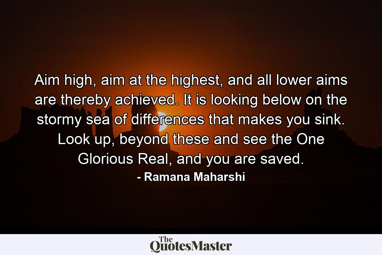 Aim high, aim at the highest, and all lower aims are thereby achieved. It is looking below on the stormy sea of differences that makes you sink. Look up, beyond these and see the One Glorious Real, and you are saved. - Quote by Ramana Maharshi