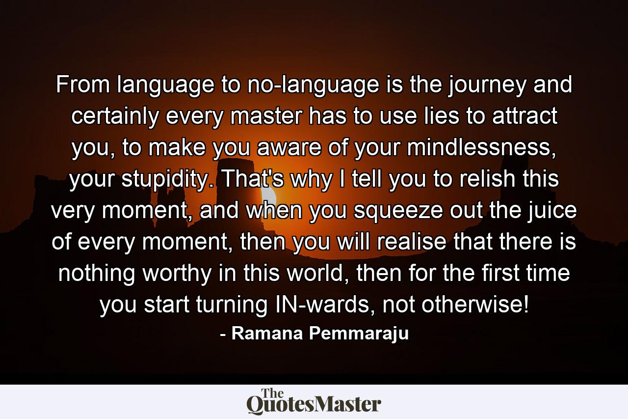 From language to no-language is the journey and certainly every master has to use lies to attract you, to make you aware of your mindlessness, your stupidity. That's why I tell you to relish this very moment, and when you squeeze out the juice of every moment, then you will realise that there is nothing worthy in this world, then for the first time you start turning IN-wards, not otherwise! - Quote by Ramana Pemmaraju