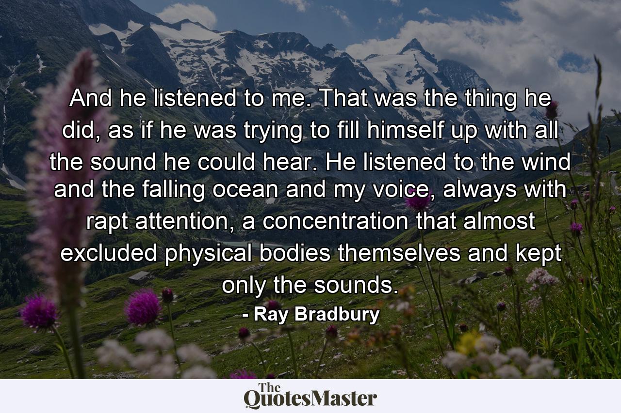 And he listened to me. That was the thing he did, as if he was trying to fill himself up with all the sound he could hear. He listened to the wind and the falling ocean and my voice, always with rapt attention, a concentration that almost excluded physical bodies themselves and kept only the sounds. - Quote by Ray Bradbury